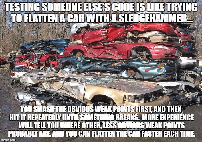 Testing someone else's code is like trying to flatten a car with a sledgehammer: you smash the obvious weak points first, and then hit it repeatedly until something breaks.  More experience will tell you where other, less obvious weak points probably are, and you can smash the car faster each time.