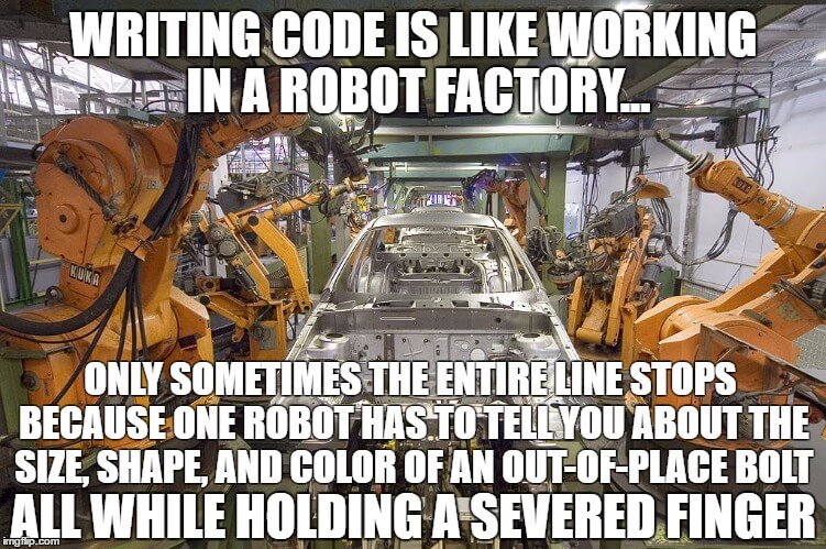Writing code is like working in a robot factory, only sometimes the entire line stops because one robot has to tell you about the size, shape, and color of an out-place bolt, all while holding a severed finger.