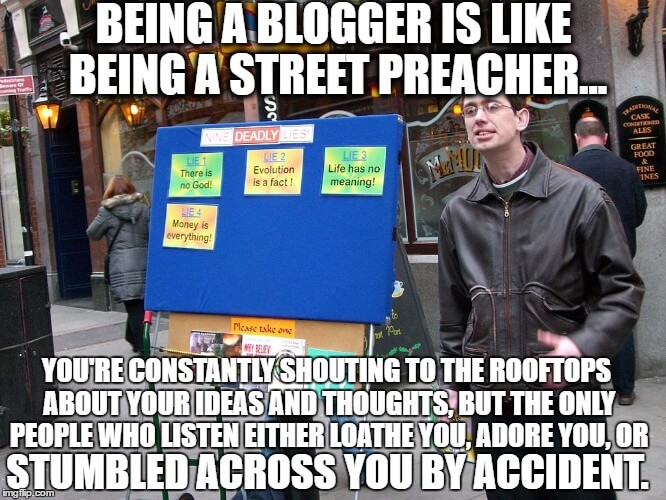 Being a blogger is like being a street preacher: you're constantly shouting to the rooftops about your ideas and thoughts, but the only people who listen either loathe you, adore you, or stumbled across you by accident.